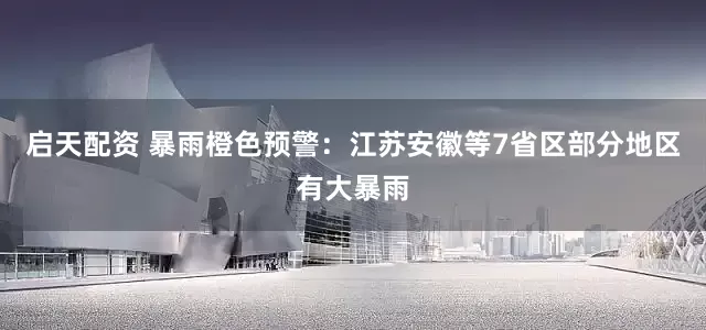 启天配资 暴雨橙色预警：江苏安徽等7省区部分地区有大暴雨