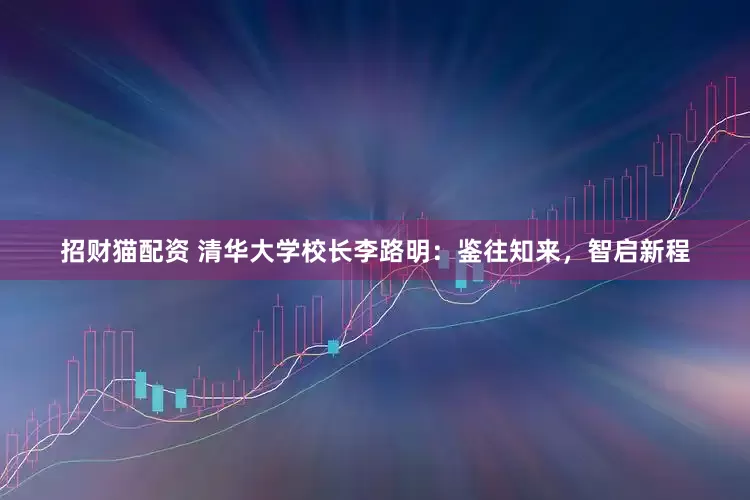招财猫配资 清华大学校长李路明：鉴往知来，智启新程