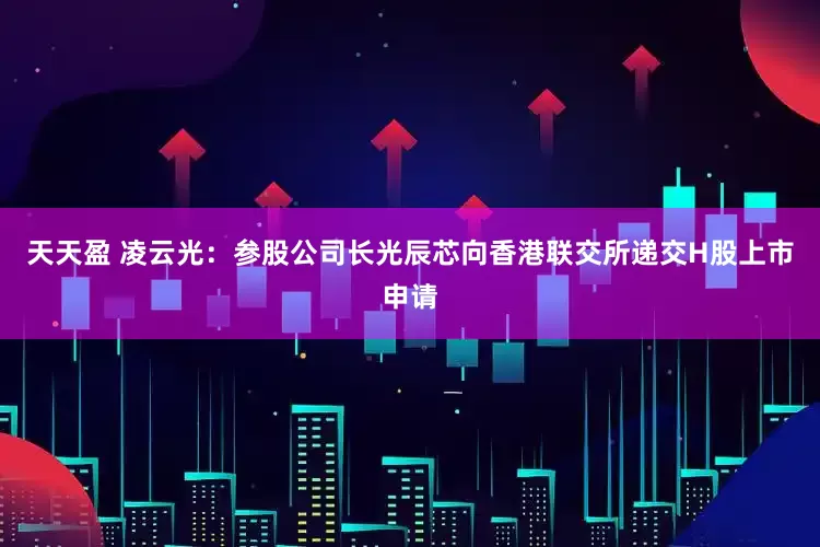 天天盈 凌云光：参股公司长光辰芯向香港联交所递交H股上市申请