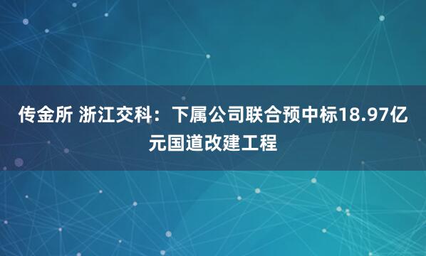 传金所 浙江交科：下属公司联合预中标18.97亿元国道改建工程