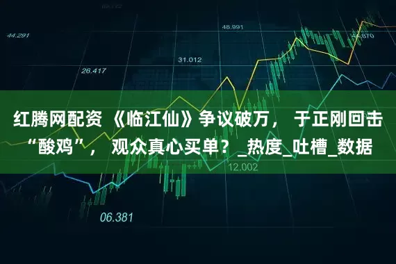 红腾网配资 《临江仙》争议破万， 于正刚回击“酸鸡”， 观众真心买单？_热度_吐槽_数据
