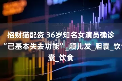 招财猫配资 36岁知名女演员确诊！“已基本失去功能”_颖儿发_胆囊_饮食