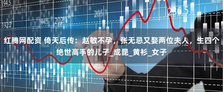 红腾网配资 倚天后传：赵敏不孕，张无忌又娶两位夫人，生四个绝世高手的儿子_成昆_黄衫_女子