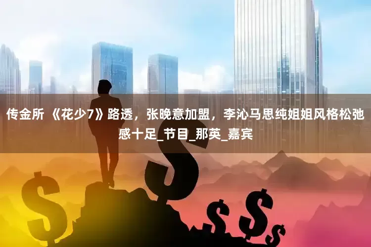 传金所 《花少7》路透，张晚意加盟，李沁马思纯姐姐风格松弛感十足_节目_那英_嘉宾