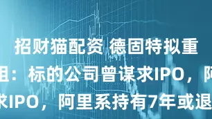 招财猫配资 德固特拟重大资产重组：标的公司曾谋求IPO，阿里系持有7年或退出？