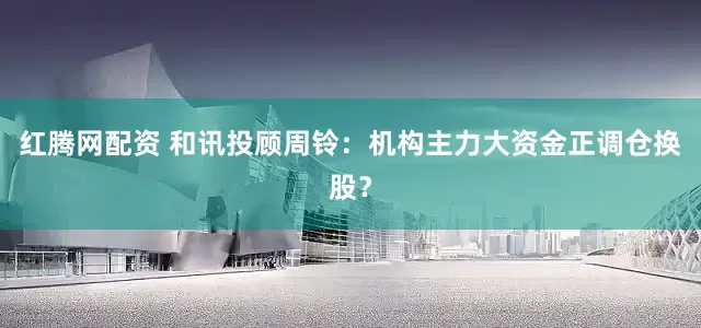 红腾网配资 和讯投顾周铃：机构主力大资金正调仓换股？