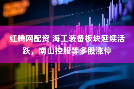 红腾网配资 海工装备板块延续活跃，南山控股等多股涨停