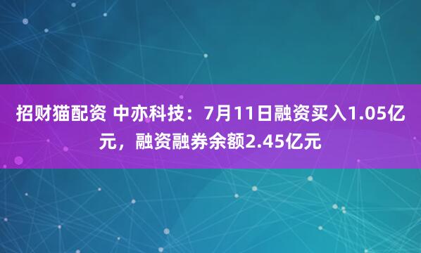 招财猫配资 中亦科技：7月11日融资买入1.05亿元，融资融券余额2.45亿元