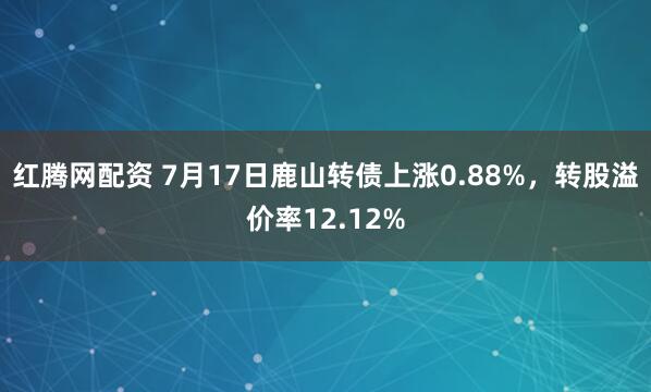 红腾网配资 7月17日鹿山转债上涨0.88%，转股溢价率12.12%