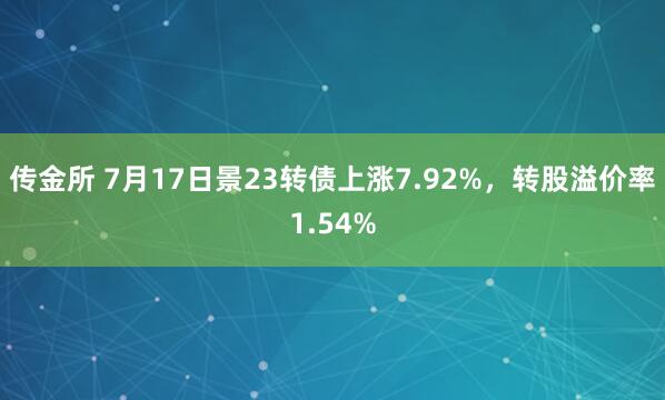 传金所 7月17日景23转债上涨7.92%，转股溢价率1.54%