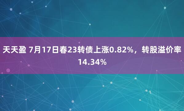 天天盈 7月17日春23转债上涨0.82%，转股溢价率14.34%