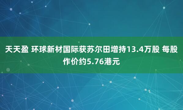 天天盈 环球新材国际获苏尔田增持13.4万股 每股作价约5.76港元