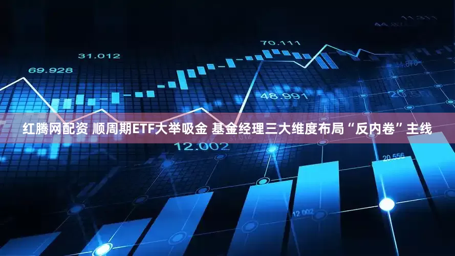 红腾网配资 顺周期ETF大举吸金 基金经理三大维度布局“反内卷”主线