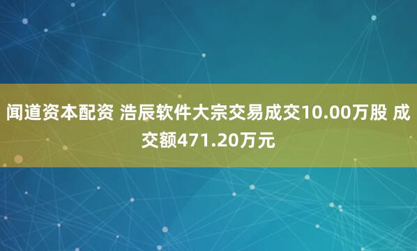 闻道资本配资 浩辰软件大宗交易成交10.00万股 成交额471.20万元