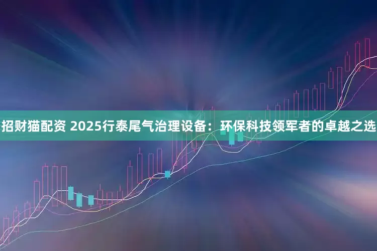 招财猫配资 2025行泰尾气治理设备：环保科技领军者的卓越之选