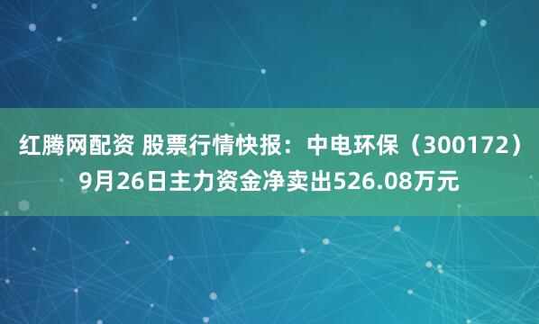 红腾网配资 股票行情快报：中电环保（300172）9月26日主力资金净卖出526.08万元