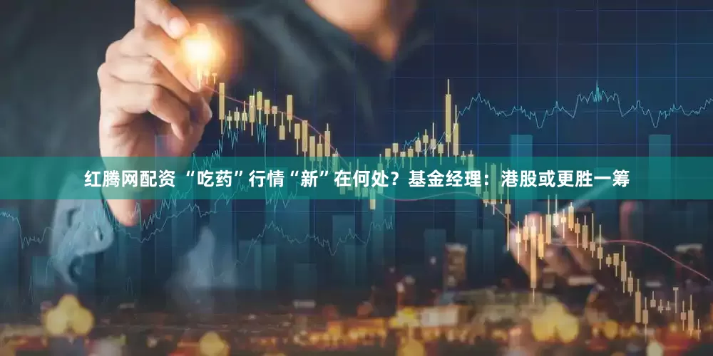 红腾网配资 “吃药”行情“新”在何处?基金经理:港股或更胜一筹