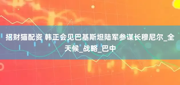 招财猫配资 韩正会见巴基斯坦陆军参谋长穆尼尔_全天候_战略_巴中