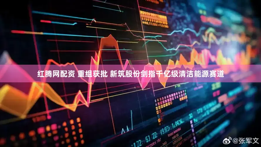 红腾网配资 重组获批 新筑股份剑指千亿级清洁能源赛道