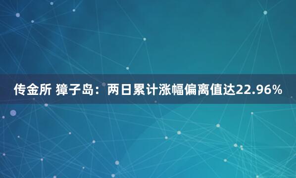 传金所 獐子岛：两日累计涨幅偏离值达22.96%