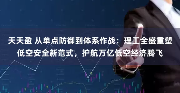 天天盈 从单点防御到体系作战：理工全盛重塑低空安全新范式，护航万亿低空经济腾飞